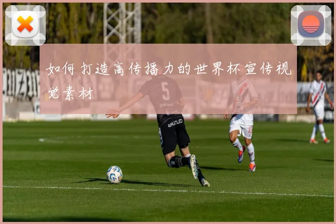 如何打造高传播力的世界杯宣传视觉素材