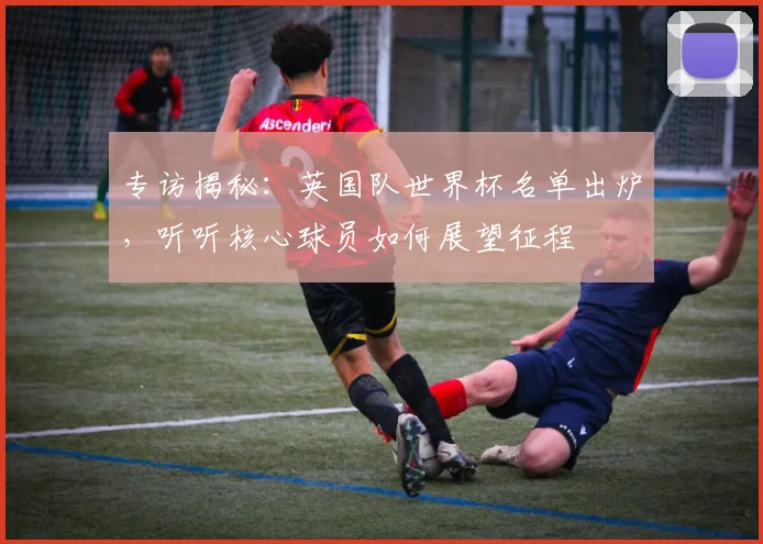 专访揭秘：英国队世界杯名单出炉，听听核心球员如何展望征程