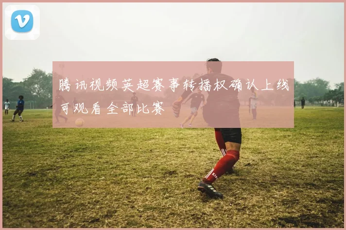 腾讯视频英超赛事转播权确认上线可观看全部比赛