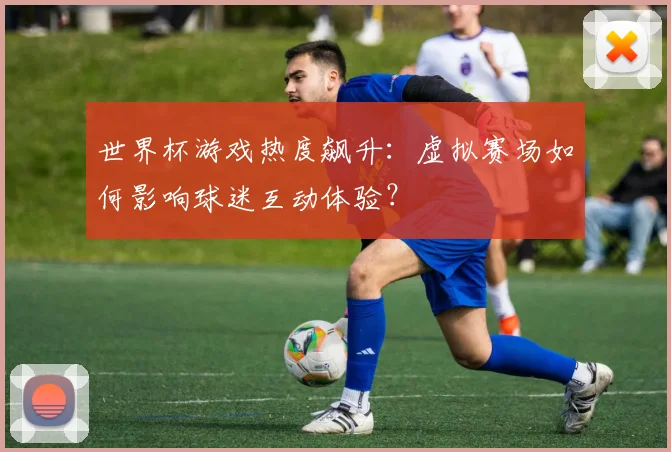 世界杯游戏热度飙升：虚拟赛场如何影响球迷互动体验？