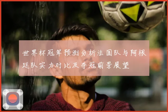 世界杯冠军预测分析法国队与阿根廷队实力对比及夺冠前景展望