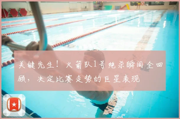 关键先生！火箭队1号绝杀瞬间全回顾，决定比赛走势的巨星表现