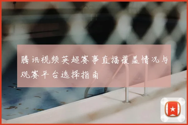 腾讯视频英超赛事直播覆盖情况与观赛平台选择指南