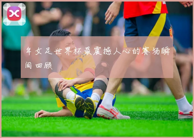 年女足世界杯最震撼人心的赛场瞬间回顾