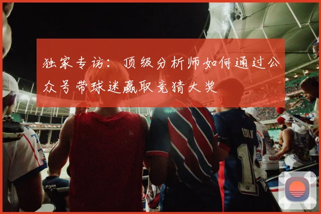 独家专访：顶级分析师如何通过公众号带球迷赢取竞猜大奖