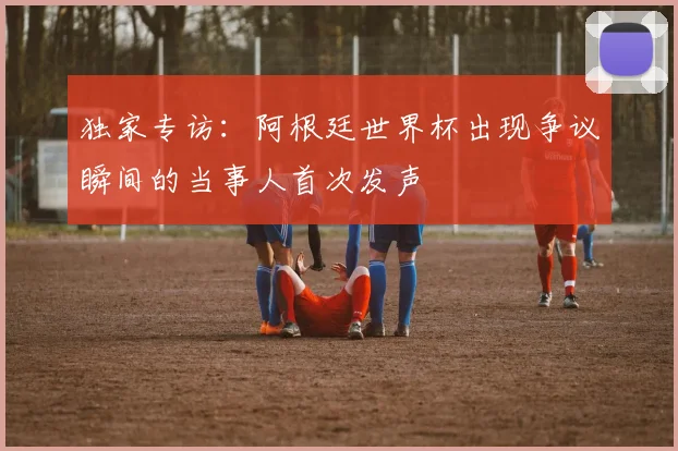 独家专访：阿根廷世界杯出现争议瞬间的当事人首次发声