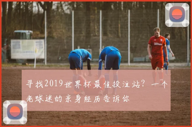 寻找2019世界杯最佳投注站?一个老球迷的亲身经历告诉你