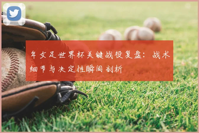 年女足世界杯关键战役复盘：战术细节与决定性瞬间剖析