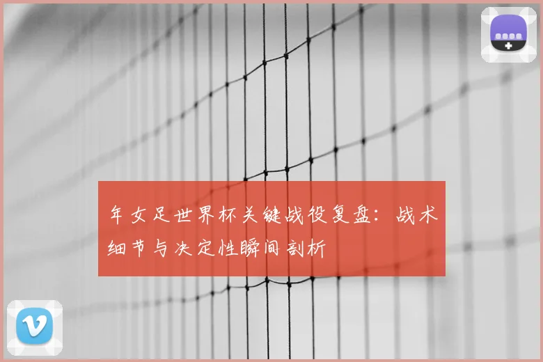 年女足世界杯关键战役复盘：战术细节与决定性瞬间剖析
