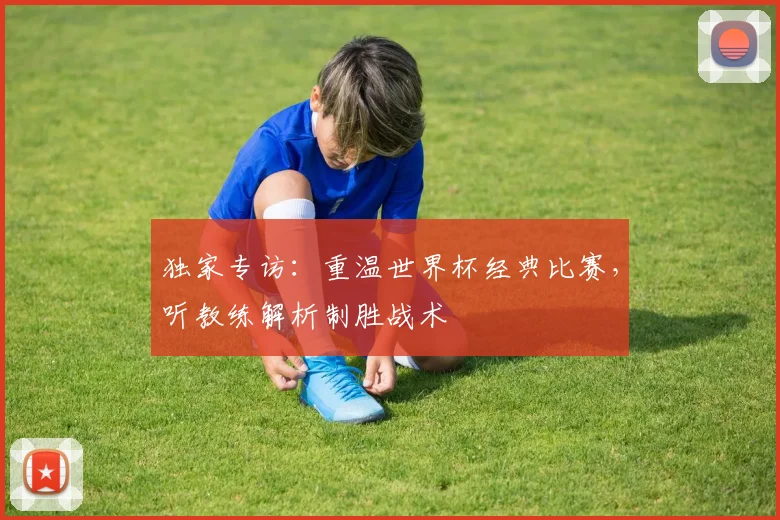 独家专访：重温世界杯经典比赛，听教练解析制胜战术