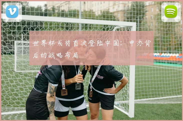 世界杯或将首次登陆中国：申办背后的战略布局