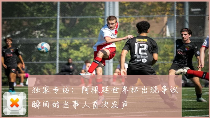 独家专访：阿根廷世界杯出现争议瞬间的当事人首次发声