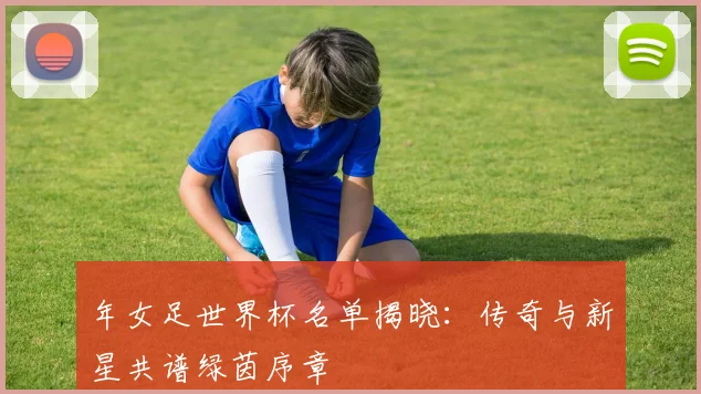 年女足世界杯名单揭晓：传奇与新星共谱绿茵序章